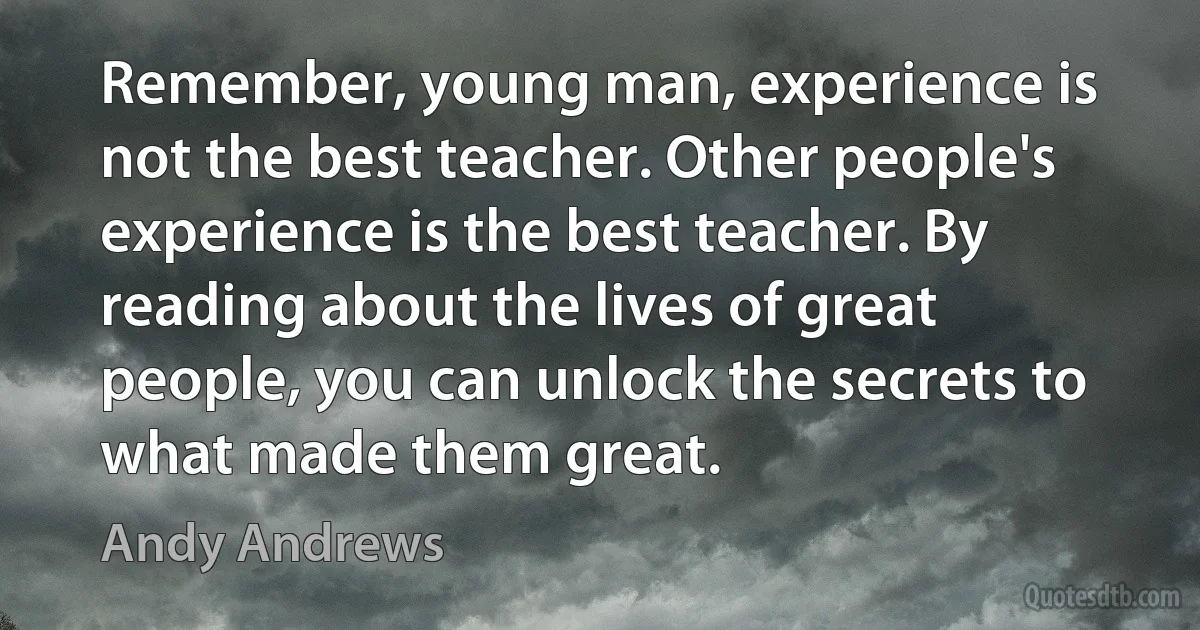 Remember, young man, experience is not the best teacher. Other people's experience is the best teacher. By reading about the lives of great people, you can unlock the secrets to what made them great. (Andy Andrews)