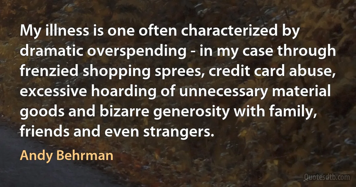 My illness is one often characterized by dramatic overspending - in my case through frenzied shopping sprees, credit card abuse, excessive hoarding of unnecessary material goods and bizarre generosity with family, friends and even strangers. (Andy Behrman)