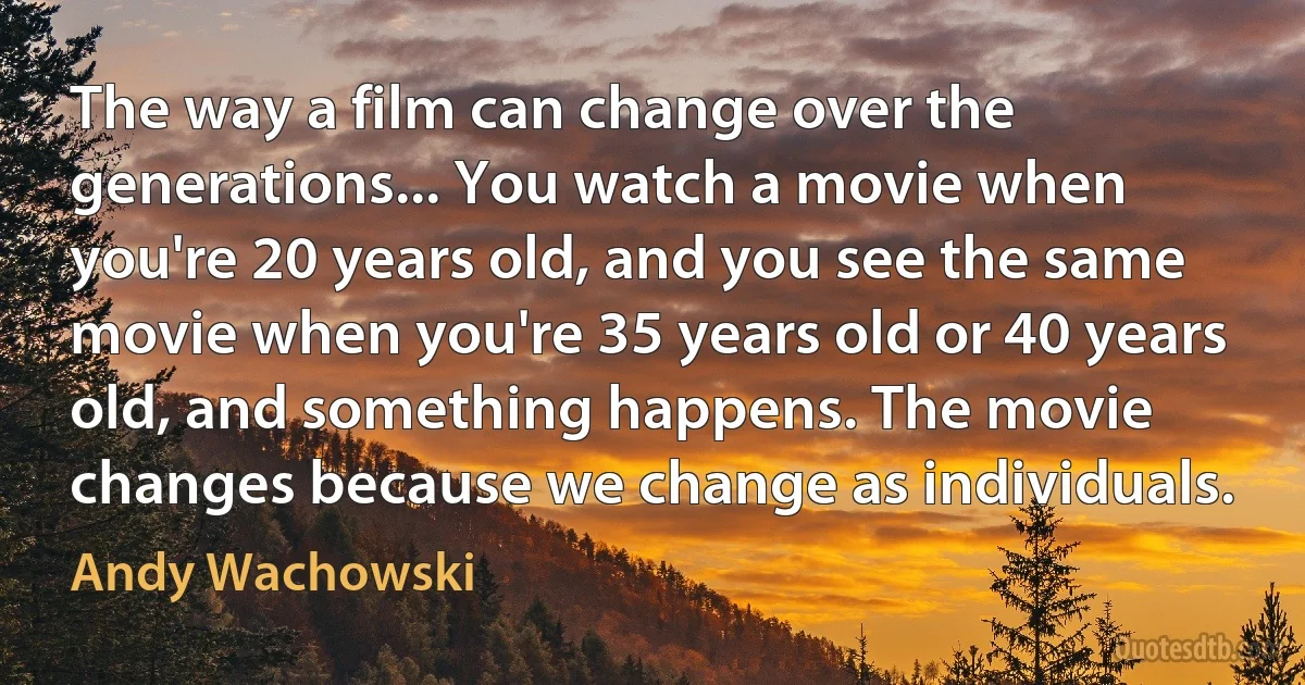 The way a film can change over the generations... You watch a movie when you're 20 years old, and you see the same movie when you're 35 years old or 40 years old, and something happens. The movie changes because we change as individuals. (Andy Wachowski)