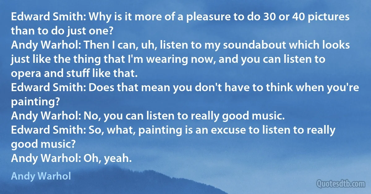 Edward Smith: Why is it more of a pleasure to do 30 or 40 pictures than to do just one?
Andy Warhol: Then I can, uh, listen to my soundabout which looks just like the thing that I'm wearing now, and you can listen to opera and stuff like that.
Edward Smith: Does that mean you don't have to think when you're painting?
Andy Warhol: No, you can listen to really good music.
Edward Smith: So, what, painting is an excuse to listen to really good music?
Andy Warhol: Oh, yeah. (Andy Warhol)