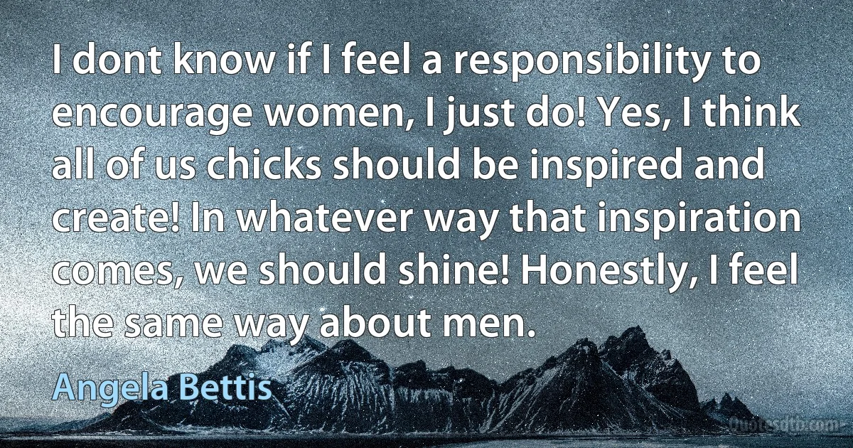 I dont know if I feel a responsibility to encourage women, I just do! Yes, I think all of us chicks should be inspired and create! In whatever way that inspiration comes, we should shine! Honestly, I feel the same way about men. (Angela Bettis)