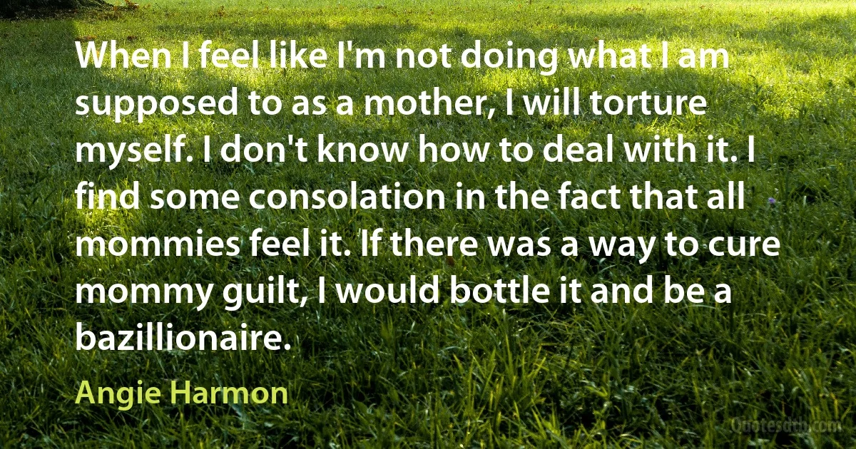 When I feel like I'm not doing what I am supposed to as a mother, I will torture myself. I don't know how to deal with it. I find some consolation in the fact that all mommies feel it. If there was a way to cure mommy guilt, I would bottle it and be a bazillionaire. (Angie Harmon)