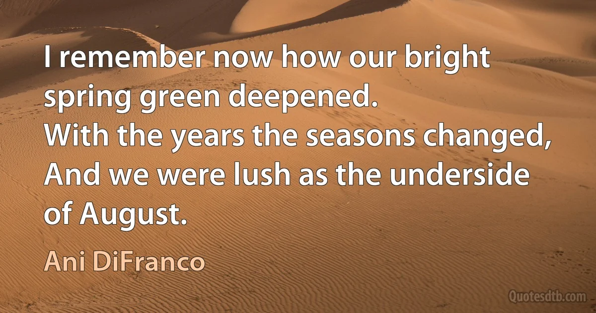 I remember now how our bright spring green deepened.
With the years the seasons changed,
And we were lush as the underside of August. (Ani DiFranco)