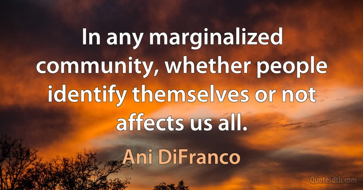 In any marginalized community, whether people identify themselves or not affects us all. (Ani DiFranco)