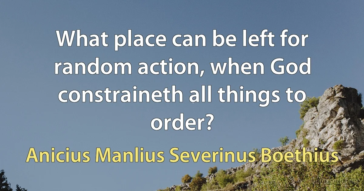 What place can be left for random action, when God constraineth all things to order? (Anicius Manlius Severinus Boethius)