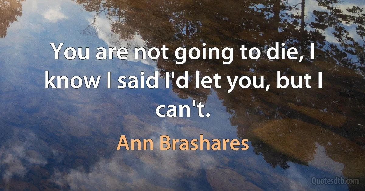 You are not going to die, I know I said I'd let you, but I can't. (Ann Brashares)