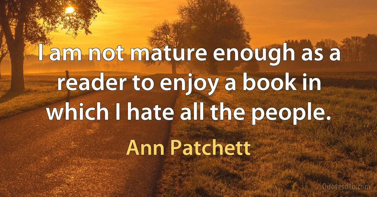 I am not mature enough as a reader to enjoy a book in which I hate all the people. (Ann Patchett)