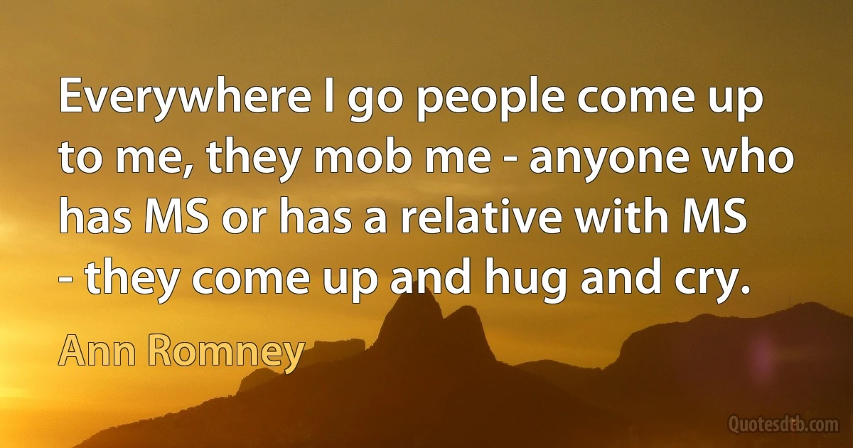 Everywhere I go people come up to me, they mob me - anyone who has MS or has a relative with MS - they come up and hug and cry. (Ann Romney)