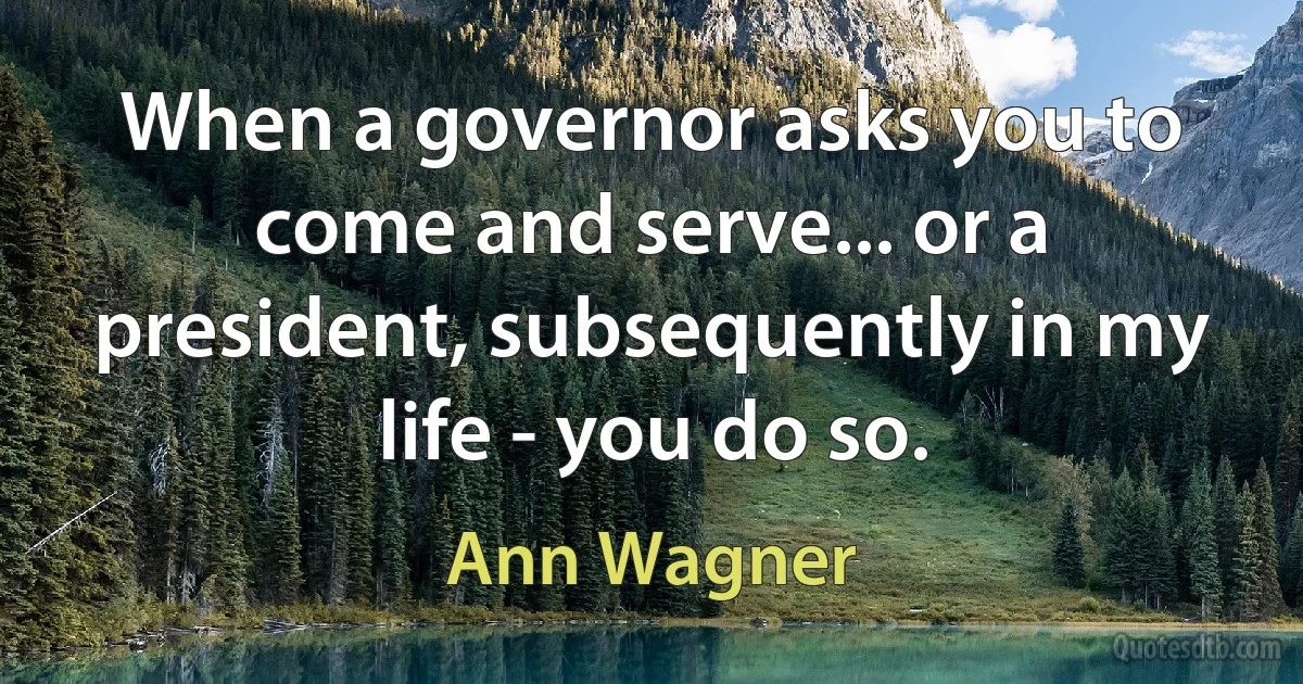 When a governor asks you to come and serve... or a president, subsequently in my life - you do so. (Ann Wagner)