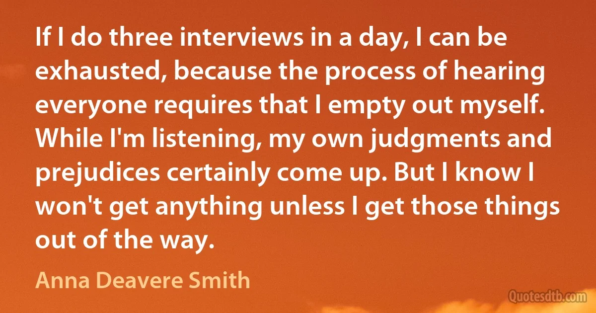 If I do three interviews in a day, I can be exhausted, because the process of hearing everyone requires that I empty out myself. While I'm listening, my own judgments and prejudices certainly come up. But I know I won't get anything unless I get those things out of the way. (Anna Deavere Smith)