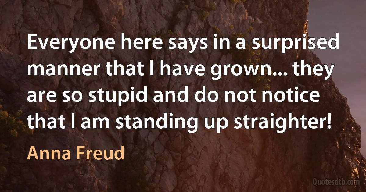 Everyone here says in a surprised manner that I have grown... they are so stupid and do not notice that I am standing up straighter! (Anna Freud)