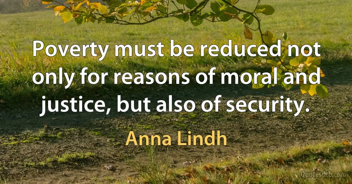 Poverty must be reduced not only for reasons of moral and justice, but also of security. (Anna Lindh)