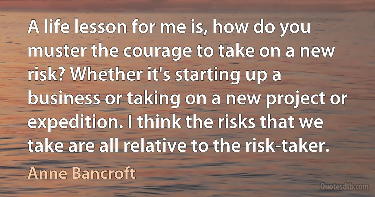 A life lesson for me is, how do you muster the courage to take on a new risk? Whether it's starting up a business or taking on a new project or expedition. I think the risks that we take are all relative to the risk-taker. (Anne Bancroft)