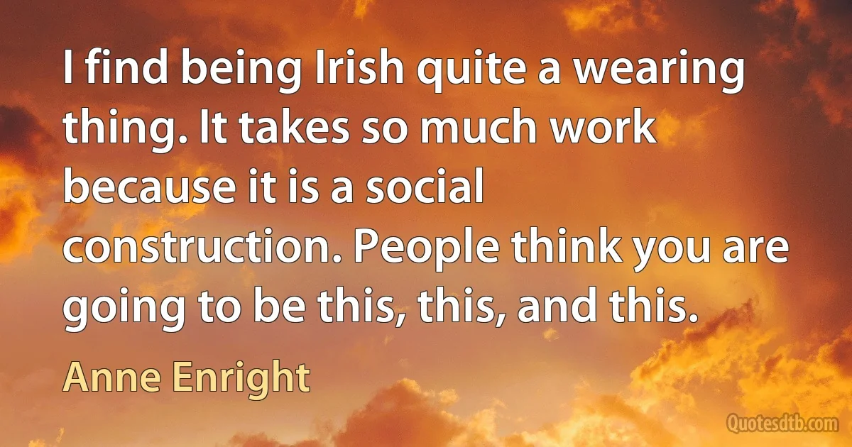 I find being Irish quite a wearing thing. It takes so much work because it is a social construction. People think you are going to be this, this, and this. (Anne Enright)