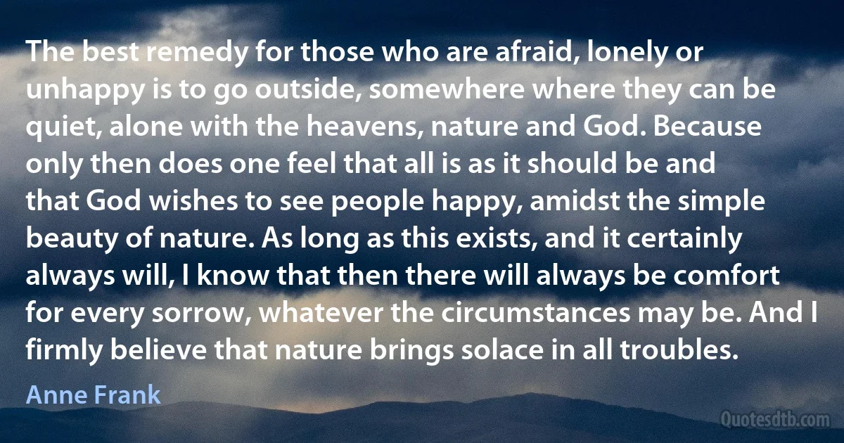 The best remedy for those who are afraid, lonely or unhappy is to go outside, somewhere where they can be quiet, alone with the heavens, nature and God. Because only then does one feel that all is as it should be and that God wishes to see people happy, amidst the simple beauty of nature. As long as this exists, and it certainly always will, I know that then there will always be comfort for every sorrow, whatever the circumstances may be. And I firmly believe that nature brings solace in all troubles. (Anne Frank)