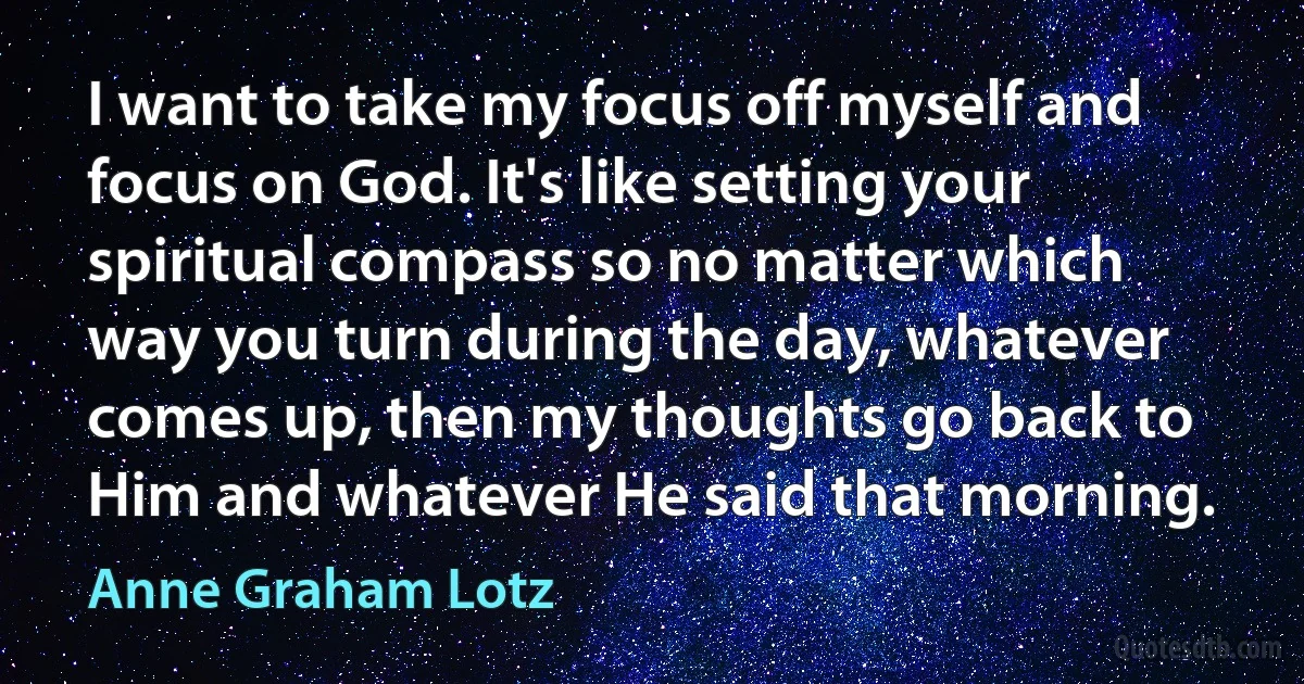 I want to take my focus off myself and focus on God. It's like setting your spiritual compass so no matter which way you turn during the day, whatever comes up, then my thoughts go back to Him and whatever He said that morning. (Anne Graham Lotz)