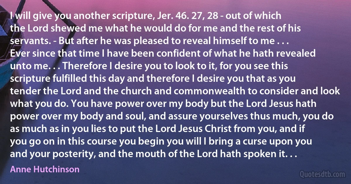 I will give you another scripture, Jer. 46. 27, 28 - out of which the Lord shewed me what he would do for me and the rest of his servants. - But after he was pleased to reveal himself to me . . . Ever since that time I have been confident of what he hath revealed unto me. . . Therefore I desire you to look to it, for you see this scripture fulfilled this day and therefore I desire you that as you tender the Lord and the church and commonwealth to consider and look what you do. You have power over my body but the Lord Jesus hath power over my body and soul, and assure yourselves thus much, you do as much as in you lies to put the Lord Jesus Christ from you, and if you go on in this course you begin you will I bring a curse upon you and your posterity, and the mouth of the Lord hath spoken it. . . (Anne Hutchinson)