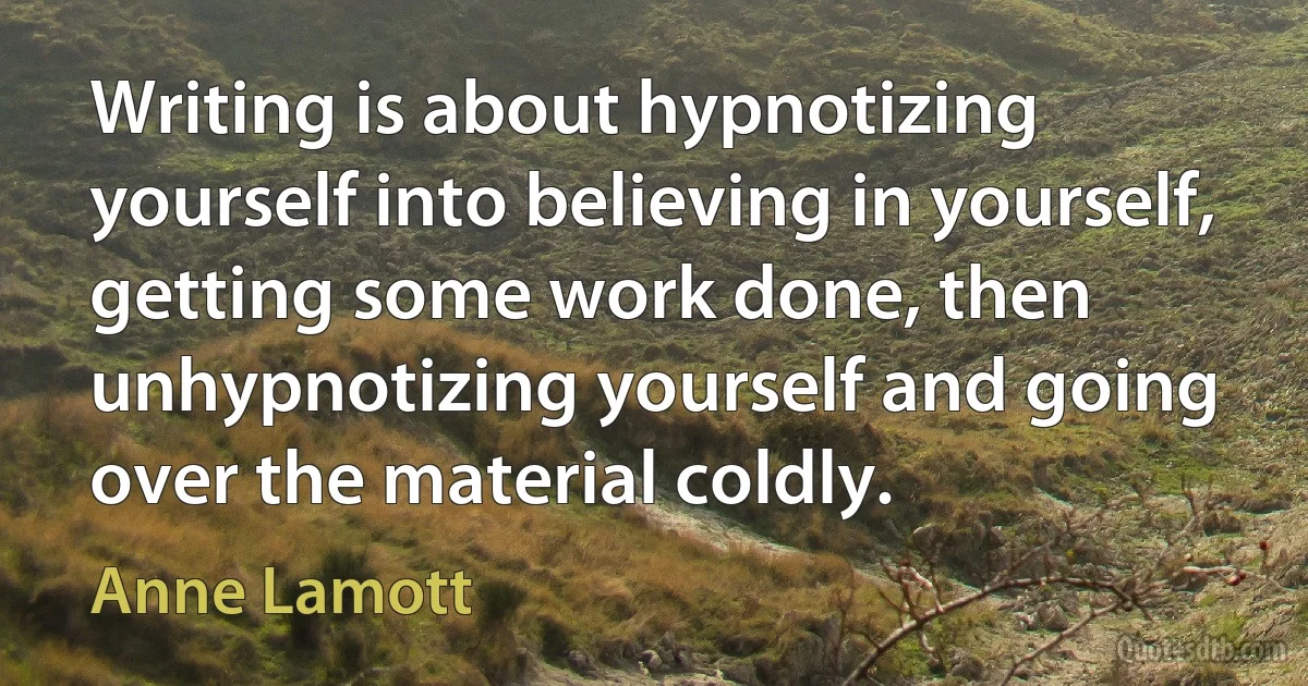 Writing is about hypnotizing yourself into believing in yourself, getting some work done, then unhypnotizing yourself and going over the material coldly. (Anne Lamott)