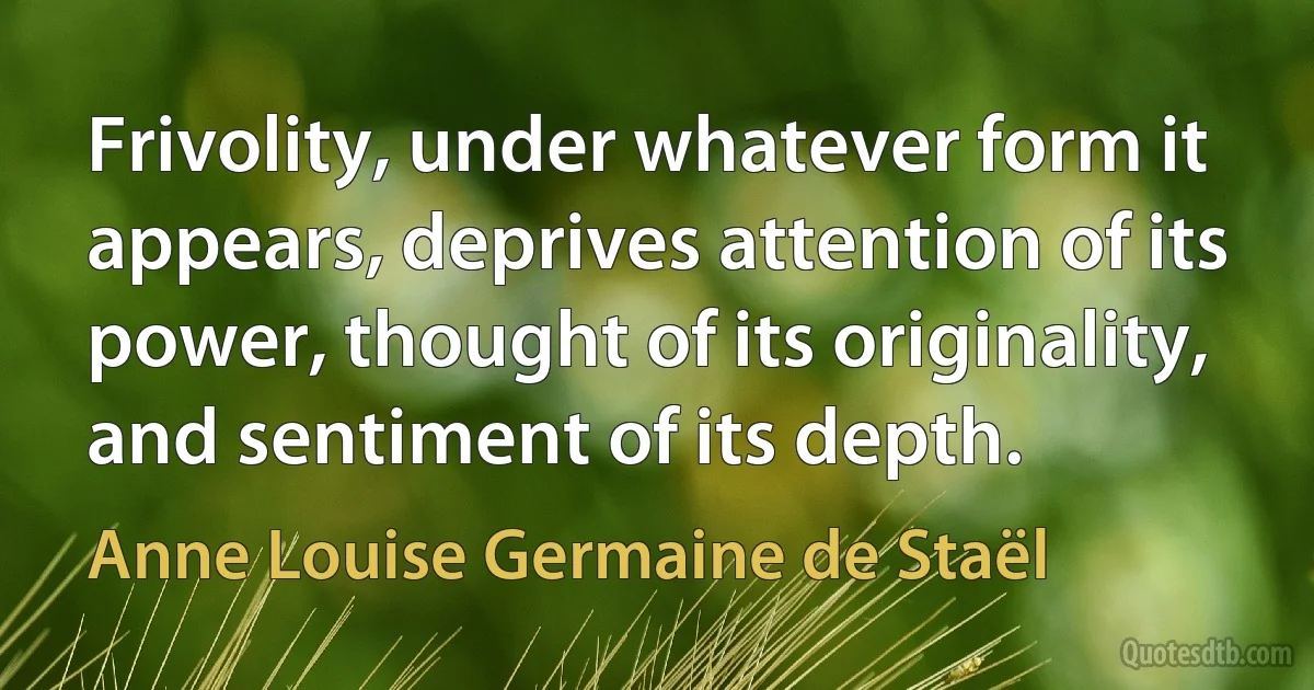 Frivolity, under whatever form it appears, deprives attention of its power, thought of its originality, and sentiment of its depth. (Anne Louise Germaine de Staël)