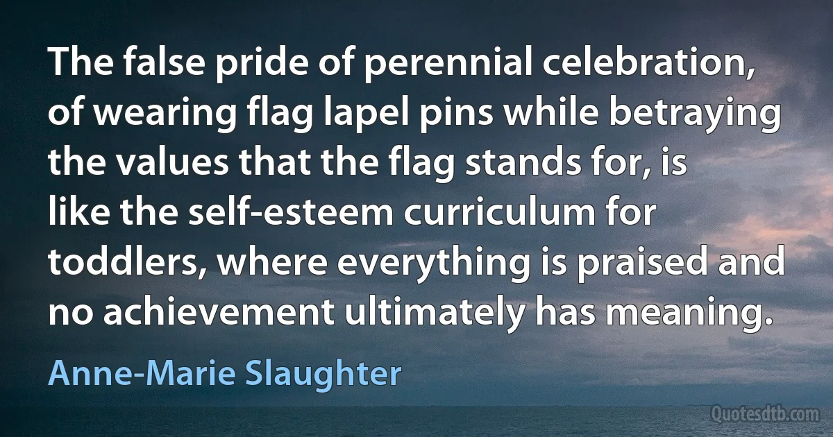 The false pride of perennial celebration, of wearing flag lapel pins while betraying the values that the flag stands for, is like the self-esteem curriculum for toddlers, where everything is praised and no achievement ultimately has meaning. (Anne-Marie Slaughter)