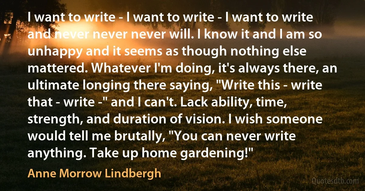 I want to write - I want to write - I want to write and never never never will. I know it and I am so unhappy and it seems as though nothing else mattered. Whatever I'm doing, it's always there, an ultimate longing there saying, "Write this - write that - write -" and I can't. Lack ability, time, strength, and duration of vision. I wish someone would tell me brutally, "You can never write anything. Take up home gardening!" (Anne Morrow Lindbergh)