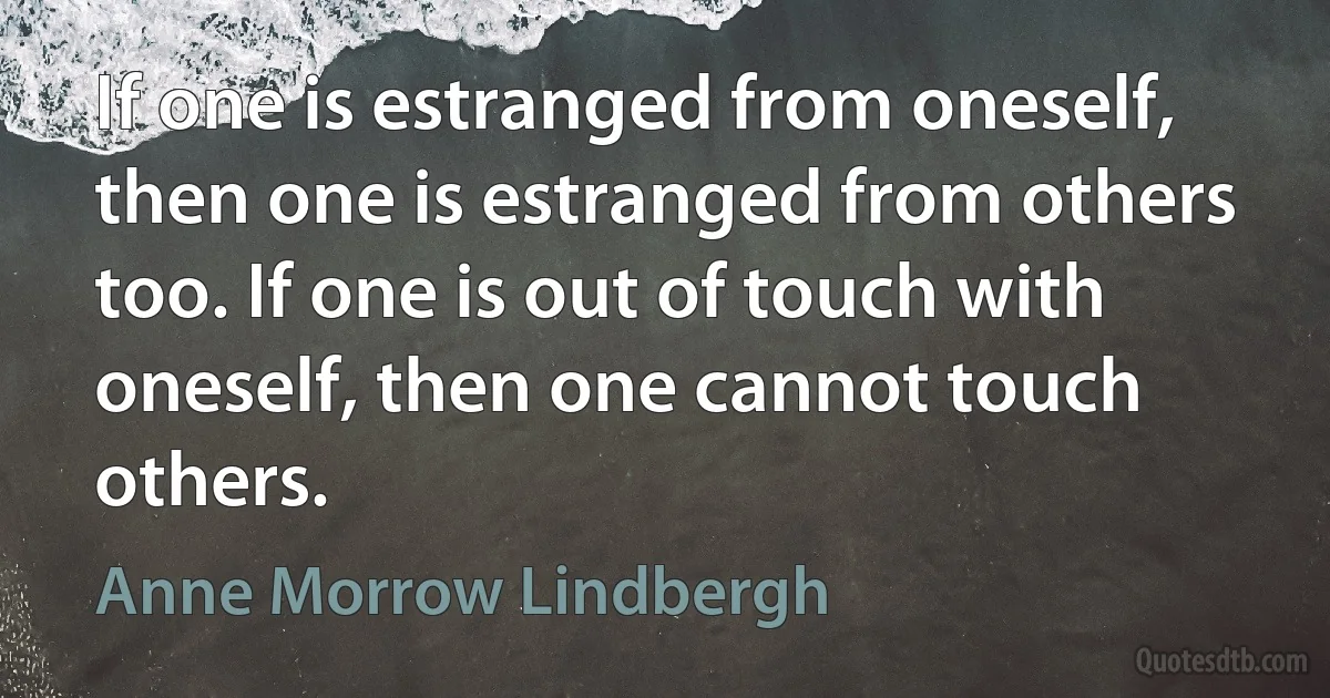 If one is estranged from oneself, then one is estranged from others too. If one is out of touch with oneself, then one cannot touch others. (Anne Morrow Lindbergh)