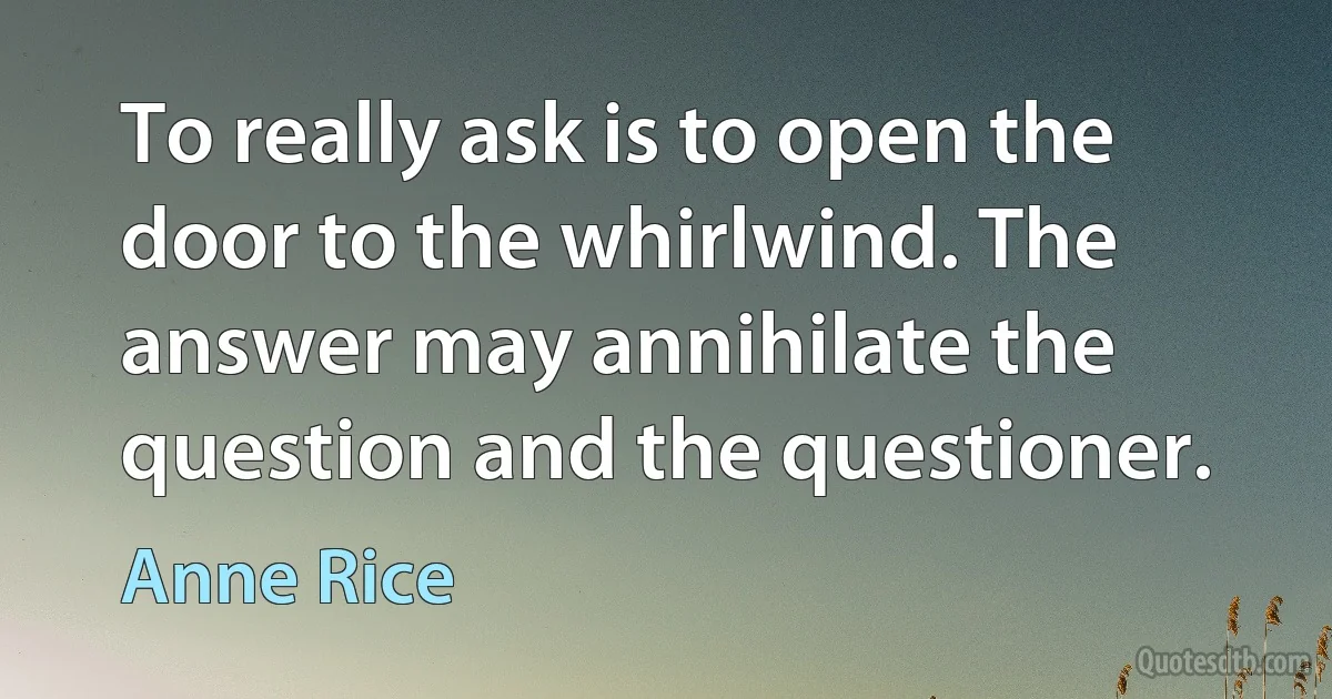 To really ask is to open the door to the whirlwind. The answer may annihilate the question and the questioner. (Anne Rice)