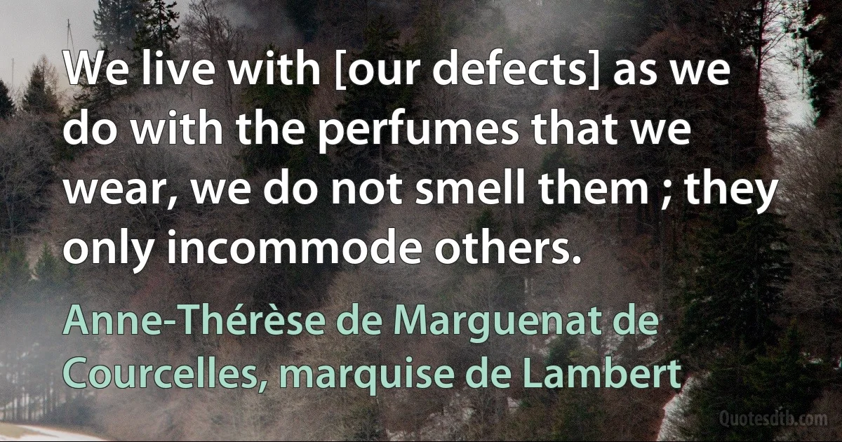 We live with [our defects] as we do with the perfumes that we wear, we do not smell them ; they only incommode others. (Anne-Thérèse de Marguenat de Courcelles, marquise de Lambert)