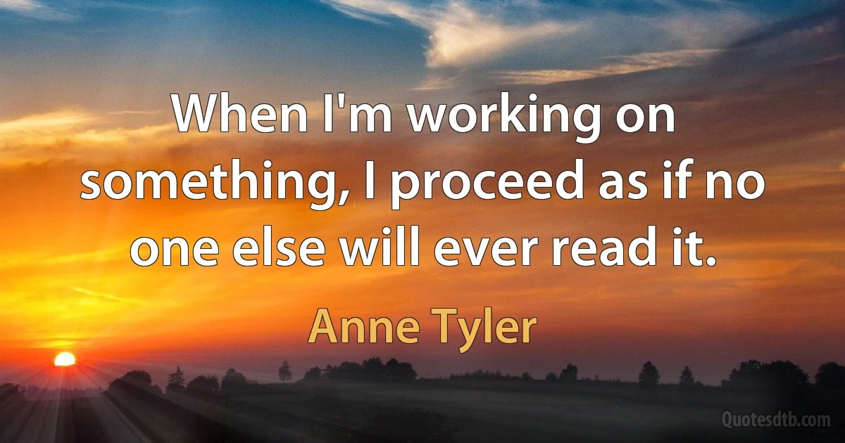 When I'm working on something, I proceed as if no one else will ever read it. (Anne Tyler)