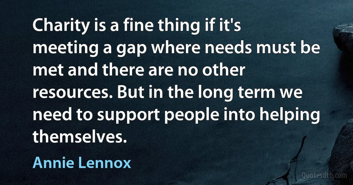 Charity is a fine thing if it's meeting a gap where needs must be met and there are no other resources. But in the long term we need to support people into helping themselves. (Annie Lennox)