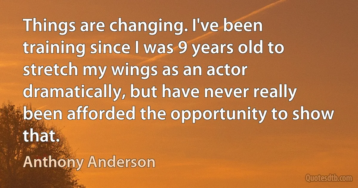 Things are changing. I've been training since I was 9 years old to stretch my wings as an actor dramatically, but have never really been afforded the opportunity to show that. (Anthony Anderson)