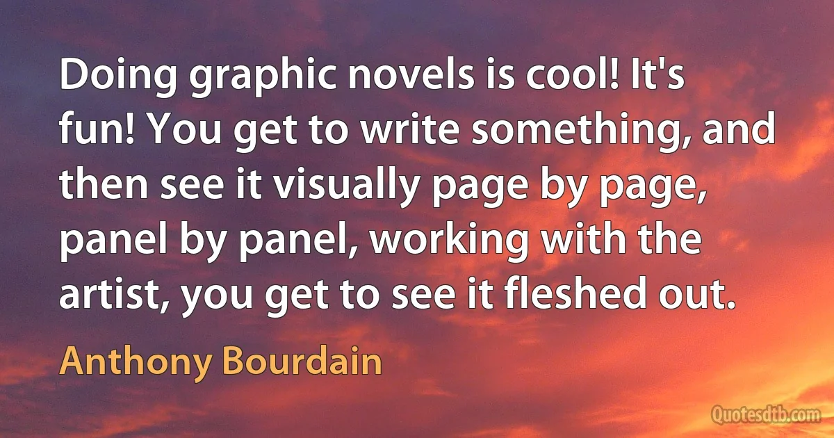 Doing graphic novels is cool! It's fun! You get to write something, and then see it visually page by page, panel by panel, working with the artist, you get to see it fleshed out. (Anthony Bourdain)