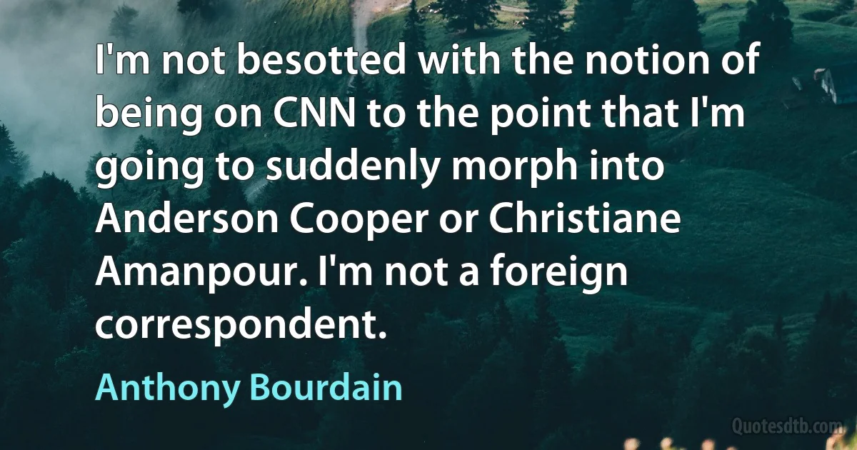 I'm not besotted with the notion of being on CNN to the point that I'm going to suddenly morph into Anderson Cooper or Christiane Amanpour. I'm not a foreign correspondent. (Anthony Bourdain)