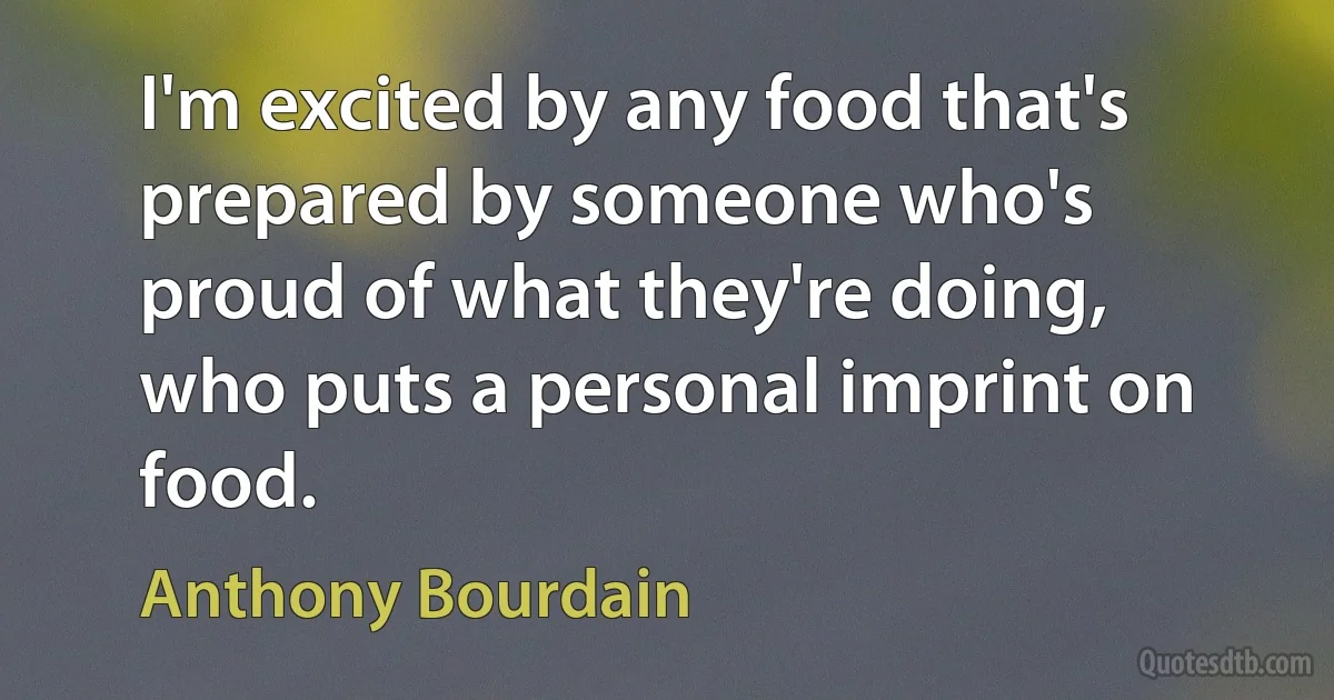 I'm excited by any food that's prepared by someone who's proud of what they're doing, who puts a personal imprint on food. (Anthony Bourdain)