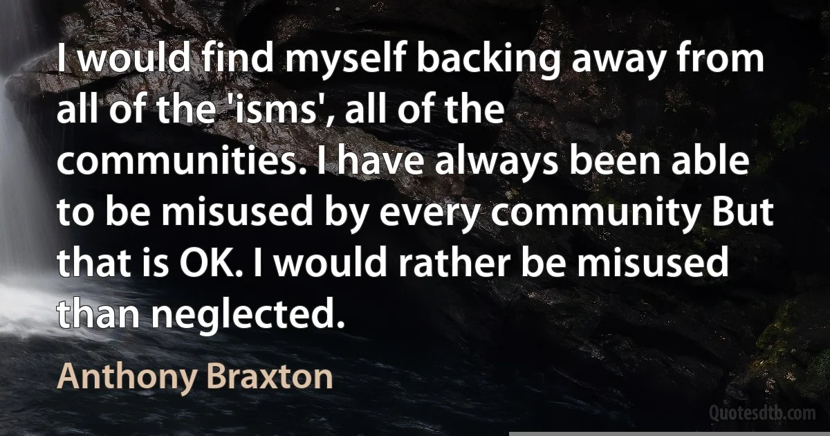 I would find myself backing away from all of the 'isms', all of the communities. I have always been able to be misused by every community But that is OK. I would rather be misused than neglected. (Anthony Braxton)