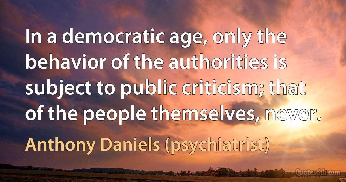 In a democratic age, only the behavior of the authorities is subject to public criticism; that of the people themselves, never. (Anthony Daniels (psychiatrist))