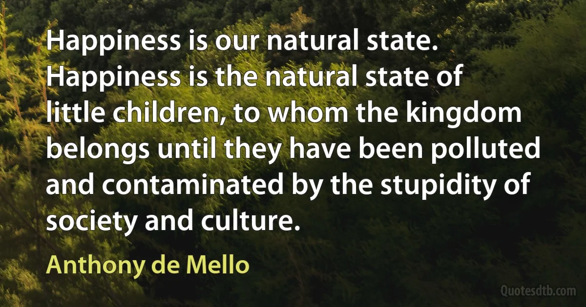 Happiness is our natural state. Happiness is the natural state of little children, to whom the kingdom belongs until they have been polluted and contaminated by the stupidity of society and culture. (Anthony de Mello)