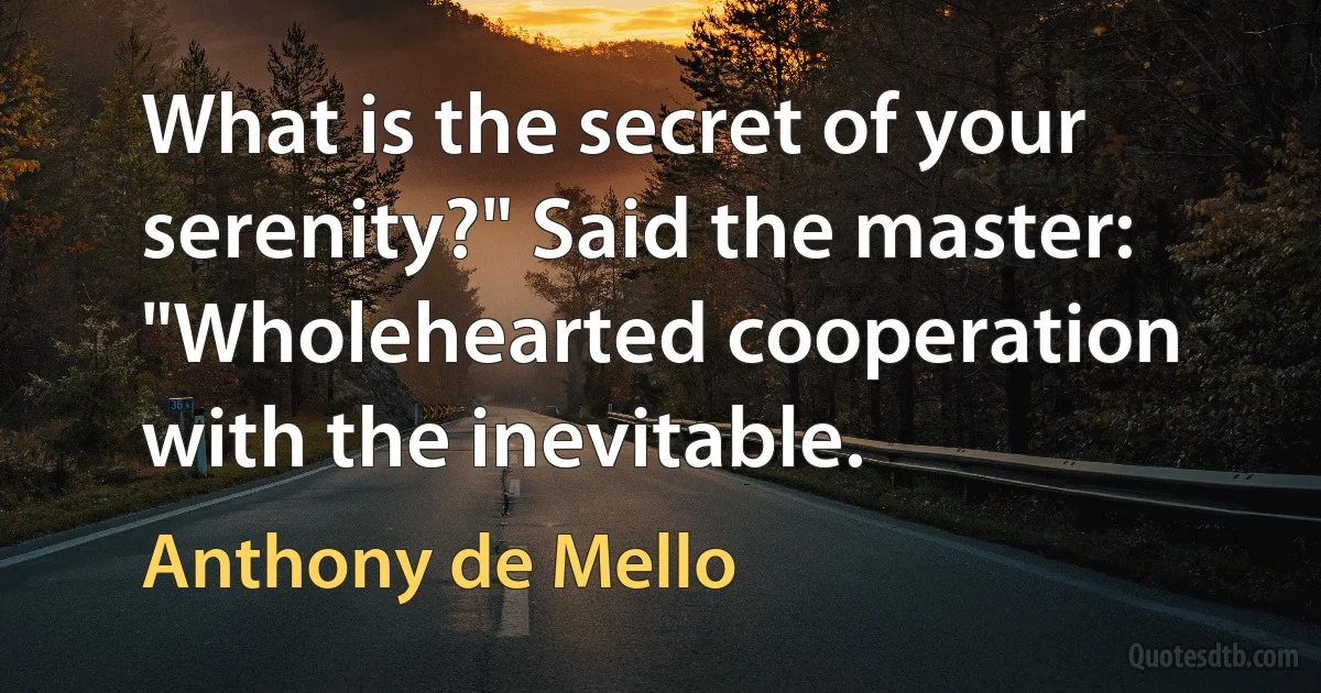 What is the secret of your serenity?" Said the master: "Wholehearted cooperation with the inevitable. (Anthony de Mello)