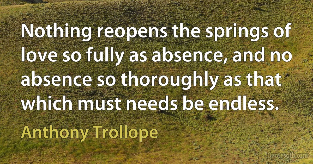 Nothing reopens the springs of love so fully as absence, and no absence so thoroughly as that which must needs be endless. (Anthony Trollope)