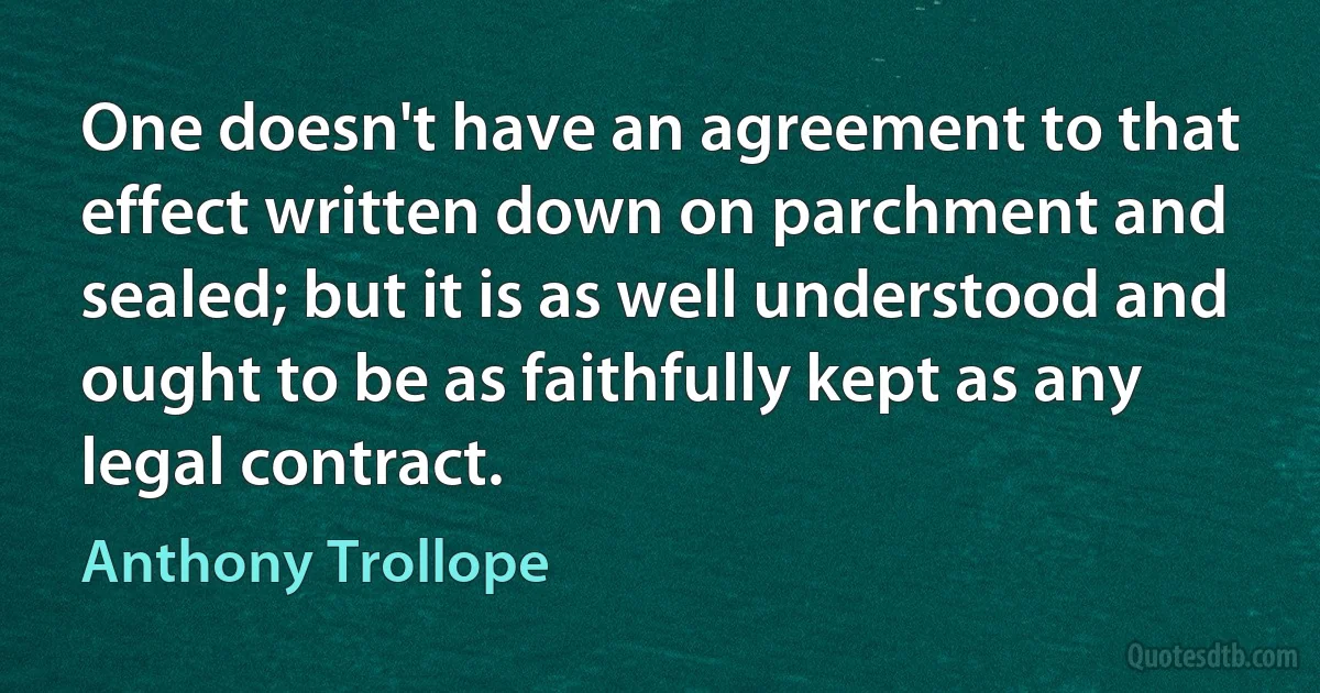 One doesn't have an agreement to that effect written down on parchment and sealed; but it is as well understood and ought to be as faithfully kept as any legal contract. (Anthony Trollope)