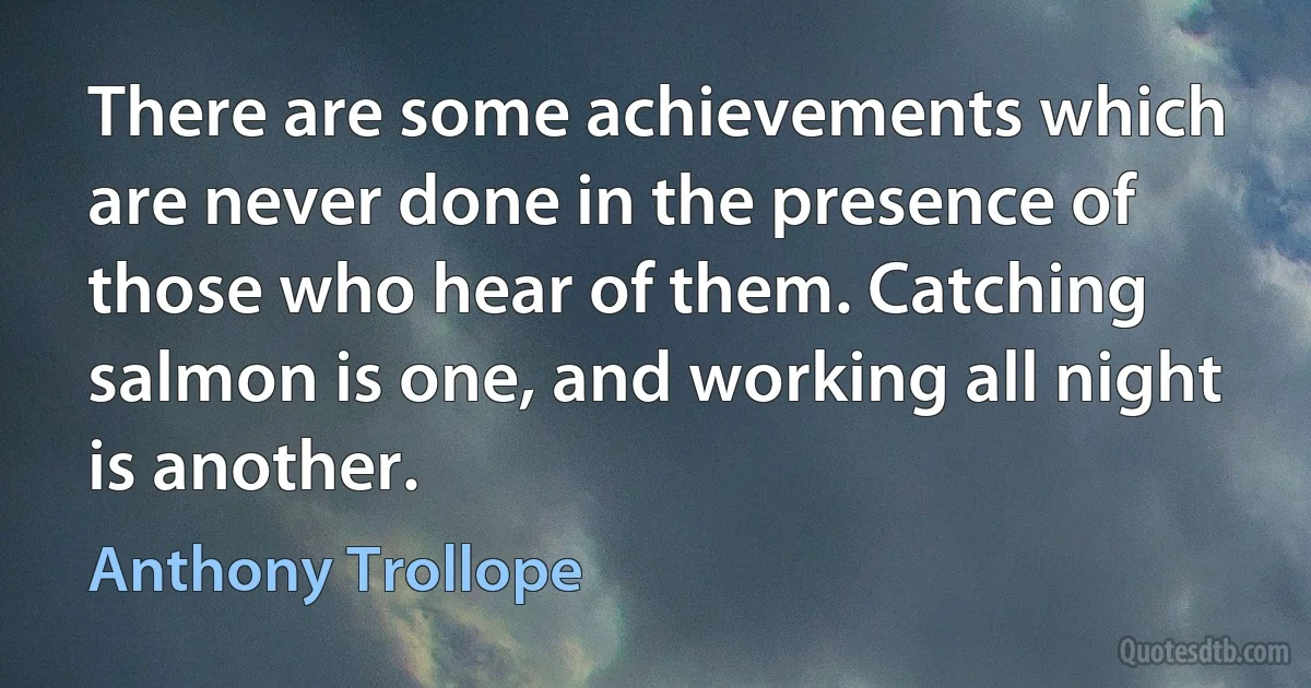 There are some achievements which are never done in the presence of those who hear of them. Catching salmon is one, and working all night is another. (Anthony Trollope)