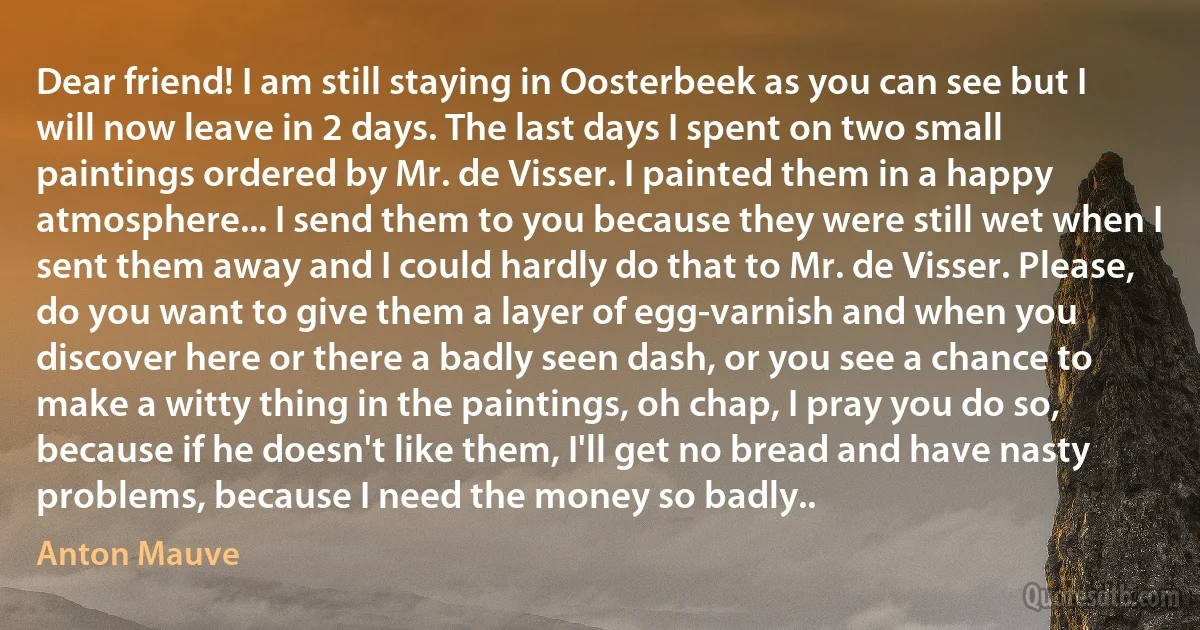 Dear friend! I am still staying in Oosterbeek as you can see but I will now leave in 2 days. The last days I spent on two small paintings ordered by Mr. de Visser. I painted them in a happy atmosphere... I send them to you because they were still wet when I sent them away and I could hardly do that to Mr. de Visser. Please, do you want to give them a layer of egg-varnish and when you discover here or there a badly seen dash, or you see a chance to make a witty thing in the paintings, oh chap, I pray you do so, because if he doesn't like them, I'll get no bread and have nasty problems, because I need the money so badly.. (Anton Mauve)