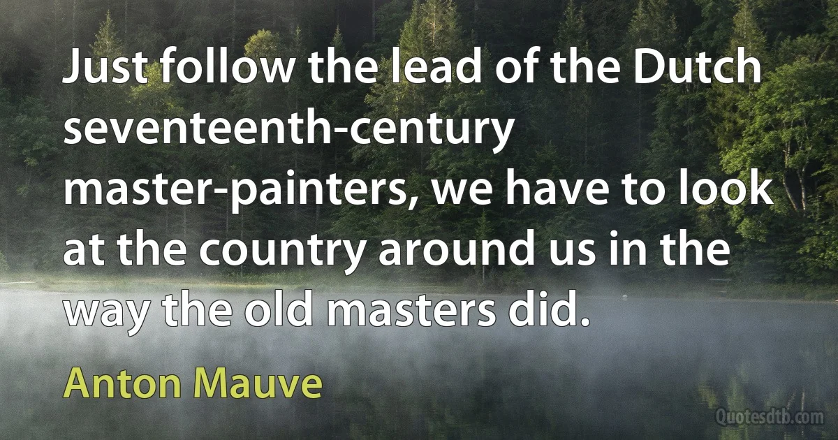 Just follow the lead of the Dutch seventeenth-century master-painters, we have to look at the country around us in the way the old masters did. (Anton Mauve)