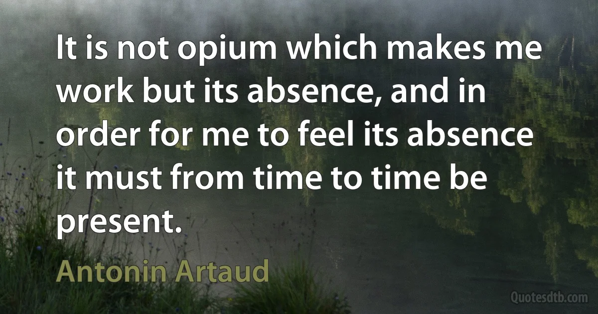 It is not opium which makes me work but its absence, and in order for me to feel its absence it must from time to time be present. (Antonin Artaud)