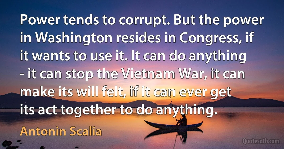 Power tends to corrupt. But the power in Washington resides in Congress, if it wants to use it. It can do anything - it can stop the Vietnam War, it can make its will felt, if it can ever get its act together to do anything. (Antonin Scalia)