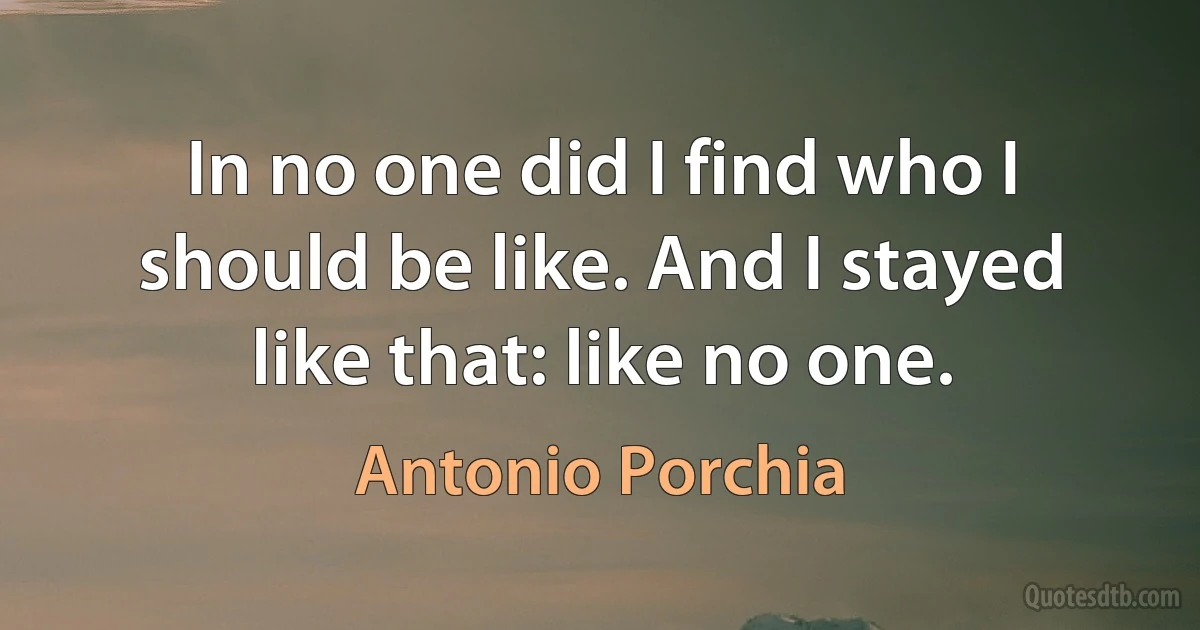 In no one did I find who I should be like. And I stayed like that: like no one. (Antonio Porchia)