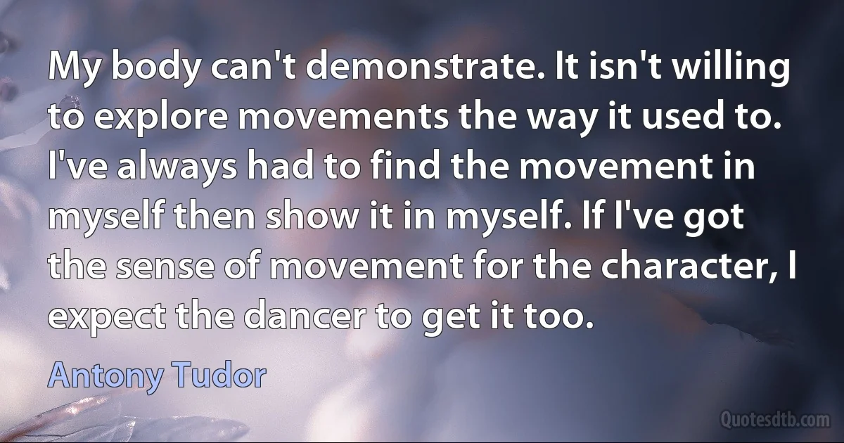 My body can't demonstrate. It isn't willing to explore movements the way it used to. I've always had to find the movement in myself then show it in myself. If I've got the sense of movement for the character, I expect the dancer to get it too. (Antony Tudor)