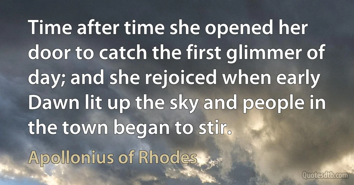 Time after time she opened her door to catch the first glimmer of day; and she rejoiced when early Dawn lit up the sky and people in the town began to stir. (Apollonius of Rhodes)