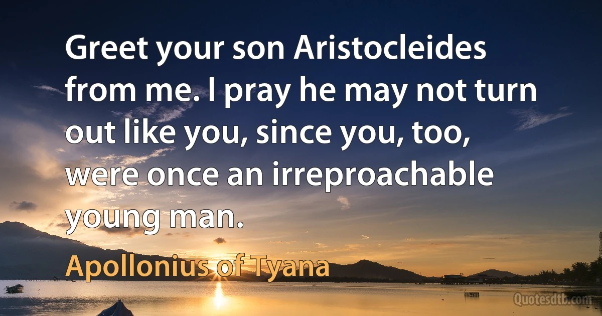 Greet your son Aristocleides from me. I pray he may not turn out like you, since you, too, were once an irreproachable young man. (Apollonius of Tyana)