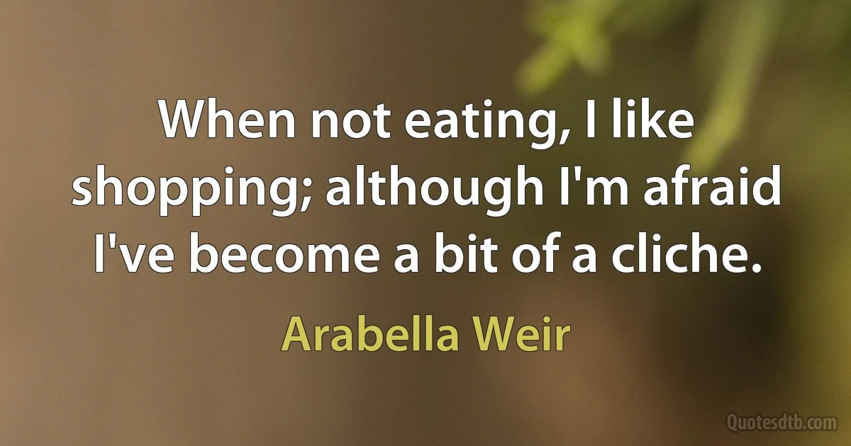 When not eating, I like shopping; although I'm afraid I've become a bit of a cliche. (Arabella Weir)